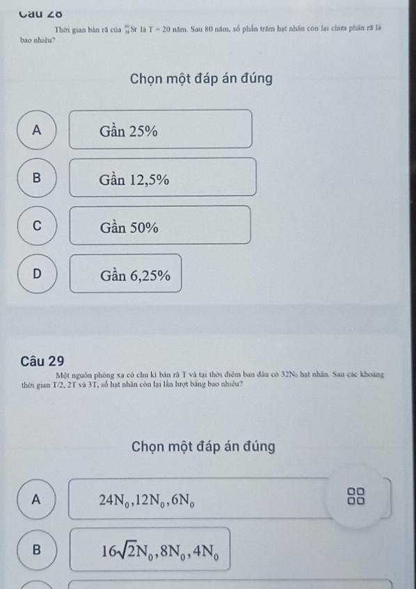 Cau ∠ O 
Thời gian bản rã của _34340SrIhT=20 năm. Sau 80 năm, số phần trăm hạt nhân còn lại chưa phân rã là
bao nhiêu?
Chọn một đáp án đúng
A Gan25%
B Gần 12,5%
C Gdot an50%
D G 6 n 6,25%
Câu 29
Một nguồn phóng xạ có chu kỉ bán rã T và tại thời điệm ban đầu có 32N hạt nhân. Sau các khoảng
thời gian T/2, 2T và 3T, số hạt nhân còn lại lần hượt bảng bao nhiều?
Chọn một đáp án đúng
A 24N_0, 12N_0, 6N_0
8
B 16sqrt(2)N_0, 8N_0, 4N_0