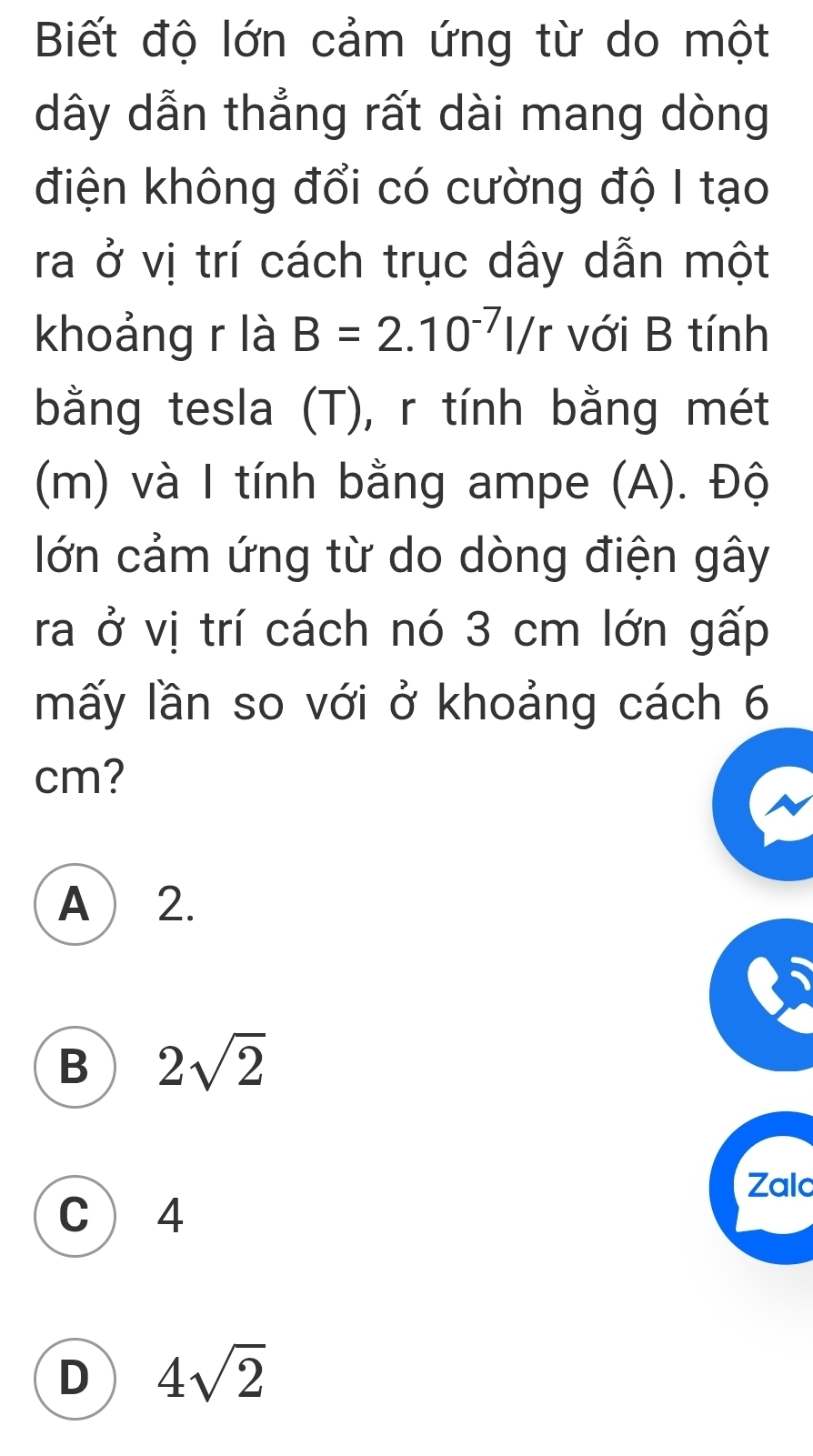 Biết độ lớn cảm ứng từ do một
dây dẫn thẳng rất dài mang dòng
điện không đổi có cường độ I tạo
ra ở vị trí cách trục dây dẫn một
khoảng r là B=2.10^(-7)l/r với B tính
bằng tesla (T), r tính bằng mét
(m) và I tính bằng ampe (A). Độ
lớn cảm ứng từ do dòng điện gây
ra ở vị trí cách nó 3 cm lớn gấp
mấy lần so với ở khoảng cách 6
cm?
A  2.
B 2sqrt(2)
Zalc
C  4
D 4sqrt(2)