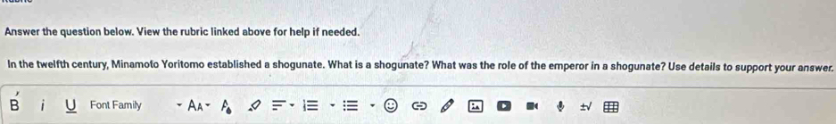 Answer the question below. View the rubric linked above for help if needed. 
In the twelfth century, Minamoto Yoritomo established a shogunate. What is a shogunate? What was the role of the emperor in a shogunate? Use details to support your answer. 
Font Family