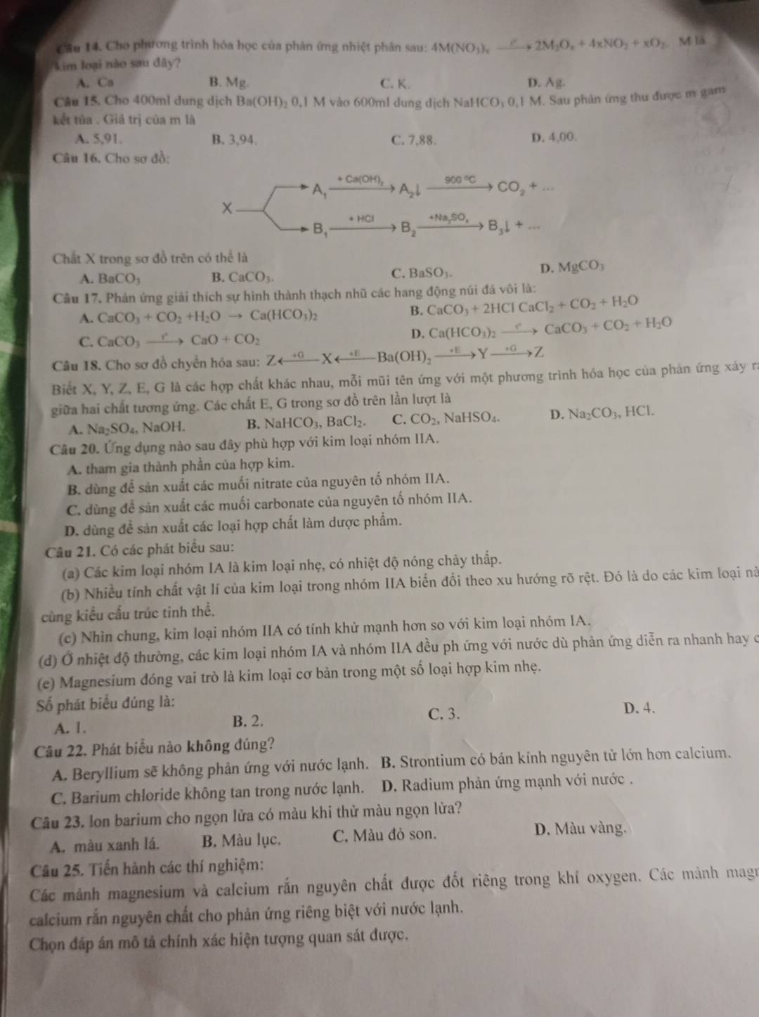 Cầu 14. Cho phương trình hóa học của phản ứng nhiệt phân sau: 4M(NO_3)_xxrightarrow e2M_2O_c+4xNO_2+xO_2. M là
kim loại nào sau dây?
A. Ca B. Mg. C. K. D. Ag.
Câu 15. Cho 400ml dung dịch Ba(OH)_20.1M vào 600ml dung dịch NaHCO₃ 0,1 M. Sau phản ứng thu được m gam
kết tửa . Giả trị của m là
A. 5,91. B. 3,94. C. 7,88. D. 4,00.
Câu 16. Cho sợ đồ:
+Ca(OH)_3 900°C CO_2+...
A_1 A_2downarrow
+HCl
B_1 B_2 _ 4Na_2SO_4 B_3downarrow +...
Chất X trong sơ đồ trên có thể là
A. BaCO_3 B. CaCO_3. C. BaSO_3.
D. MgCO_3
Câu 17. Phản ứng giải thích sự hình thành thạch nhũ các hang động núi đá vôi là:
A. CaCO_3+CO_2+H_2Oto Ca(HCO_3)_2
B. CaCO_3+2HClCaCl_2+CO_2+H_2O
C. CaCO_3to CaCaO+CO_2
D. Ca(HCO_3)_2xrightarrow eCaCO_3+CO_2+H_2O
Câu 18. Cho sơ đồ chyển hóa sau: Zrightarrow Yrightarrow Z
Biết X, Y, Z, E, G là các hợp chất khác nhau, mỗi mũi tên ứng với một phương trình hóa học của phản ứng xảy ra
giữa hai chất tương ứng. Các chất E, G trong sơ đồ trên lần lượt là
A. Na_2SO_4. NaOH. B. NaHCO_3,BaCl_2. C. CO_2, NaHSO_4. D. Na_2CO_3,HCl.
Câu 20. Ứng dụng nào sau đây phù hợp với kim loại nhóm IIA.
A. tham gia thành phần của hợp kim.
B. dùng để săn xuất các muối nitrate của nguyên tố nhóm IIA.
C. dùng để sản xuất các muối carbonate của nguyên tố nhóm IIA.
D. dùng đề sản xuất các loại hợp chất làm dược phẩm.
Câu 21. Có các phát biểu sau:
(a) Các kim loại nhóm IA là kim loại nhẹ, có nhiệt độ nóng chảy thấp.
(b) Nhiều tính chất vật lí của kim loại trong nhóm IIA biến đồi theo xu hướng rõ rệt. Đó là do các kim loại nà
cùng kiểu cấu trúc tinh thể.
(c) Nhìn chung, kim loại nhóm IIA có tính khử mạnh hơn so với kim loại nhóm IA.
(d) Ở nhiệt độ thường, các kim loại nhóm IA và nhóm IIA đều ph ứng với nước dù phản ứng diễn ra nhanh hay c
(e) Magnesium đóng vai trò là kim loại cơ bản trong một số loại hợp kim nhẹ.
Số phát biểu đúng là:
A. 1.
B. 2. C. 3. D. 4.
Câu 22. Phát biểu nào không đúng?
A. Beryllium sẽ không phản ứng với nước lạnh. B. Strontium có bán kính nguyên tử lớn hơn calcium.
C. Barium chloride không tan trong nước lạnh.  D. Radium phản ứng mạnh với nước .
Câu 23. Ion barium cho ngọn lửa có màu khi thử màu ngọn lửa?
A. màu xanh lá. B. Màu lục. C. Màu đỏ son.
D. Màu vàng.
Câu 25. Tiến hành các thí nghiệm:
Các mảnh magnesium và calcium rắn nguyên chất được đốt riêng trong khí oxygen. Các mảnh magu
calcium rắn nguyên chất cho phản ứng riêng biệt với nước lạnh.
Chọn đáp án mô tả chính xác hiện tượng quan sát được.