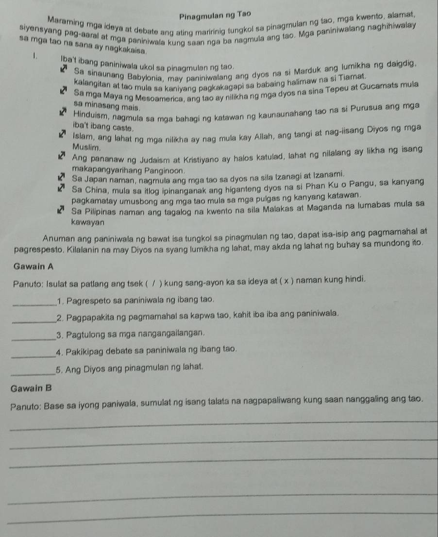 Pinagmulan ng Tao
Maraming mga ideya at debate ang ating maririnig tungkol sa pinagmulan ng tao, mga kwento, alamat,
siyensyang pag-aaral at mga paniniwala kung saan nga ba nagmula ang tao. Mga paniniwalang naghihiwalay
sa mga tao na sana ay nagkakaisa.
1. Iba't ibang paniniwala ukol sa pinagmulan ng tao.
Sa sinaunang Babylonia, may paniniwalang ang dyos na si Marduk ang lumikha ng daigdig.
kalangitan at tao mula sa kaniyang pagkakagapi sa babaing halimaw na si Tiamat.
Sa mga Maya ng Mesoamerica, ang tao ay nilikha ng mga dyos na sina Tepeu at Gucamats mula
sa minasang mais.
Hinduism, nagmula sa mga bahagi ng katawan ng kaunaunahang tao na si Purusua ang mga
iba't ibang caste.
Islam, ang lahat ng mga nilikha ay nag mula kay Allah, ang tangi at nag-iisang Diyos ng mga
Muslim.
Ang pananaw ng Judaism at Kristiyano ay halos katulad, lahat ng nilalang ay likha ng isang
makapangyarihang Panginoon.
Sa Japan naman, nagmula ang mga tao sa dyos na sila Izanagi at Izanami.
Sa China, mula sa itlog ipinanganak ang higanteng dyos na si Phan Ku o Pangu, sa kanyang
pagkamatay umusbong ang mga tao mula sa mga pulgas ng kanyang katawan.
Sa Pilipinas naman ang tagalog na kwento na sila Malakas at Maganda na lumabas mula sa
kawayan
Anuman ang paniniwala ng bawat isa tungkol sa pinagmulan ng tao, dapat isa-isip ang pagmamahal at
pagrespesto. Kilalanin na may Diyos na syang lumikha ng lahat, may akda ng lahat ng buhay sa mundong ito.
Gawain A
Panuto: Isulat sa patlang ang tsek ( / ) kung sang-ayon ka sa ideya at ( x ) naman kung hindi.
_1. Pagrespeto sa paniniwala ng ibang tao.
_2. Pagpapakita ng pagmamahal sa kapwa tao, kahit iba iba ang paniniwala.
_
3. Pagtulong sa mga nangangailangan.
_
4. Pakikipag debate sa paniniwala ng ibang tao.
_5. Ang Diyos ang pinagmulan ng lahat.
Gawain B
Panuto: Base sa iyong paniwala, sumulat ng isang talata na nagpapaliwang kung saan nanggaling ang tao.
_
_
_
_
_