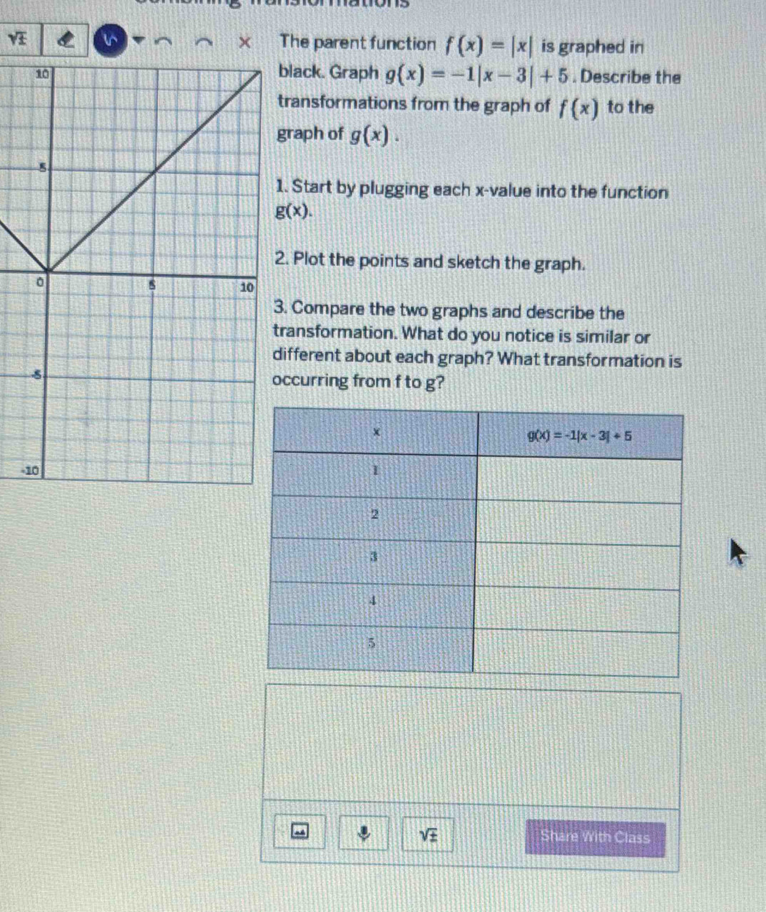 sqrt(£) The parent function f(x)=|x| is graphed in
X
black. Graph g(x)=-1|x-3|+5. Describe the
transformations from the graph of f(x) to the
graph of g(x).. Start by plugging each x-value into the function
g(x).. Plot the points and sketch the graph.
. Compare the two graphs and describe the
ransformation. What do you notice is similar or
ifferent about each graph? What transformation is
ccurring from f to g?
-
sqrt(± ) Share With Class