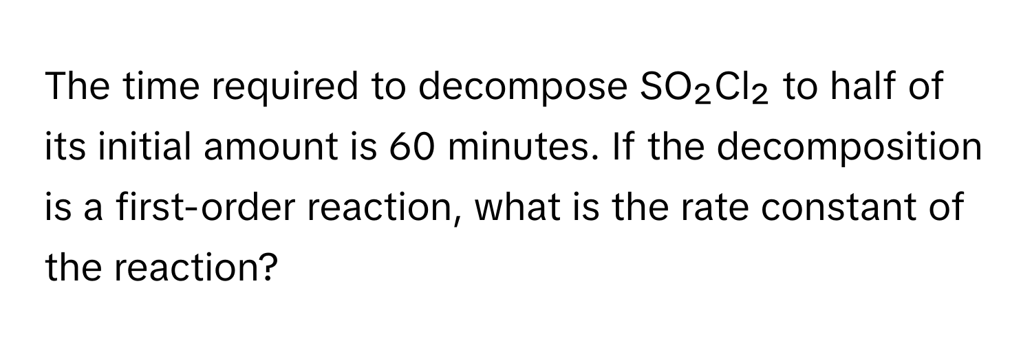 The time required to decompose SO₂Cl₂ to half of its initial amount is 60 minutes. If the decomposition is a first-order reaction, what is the rate constant of the reaction?