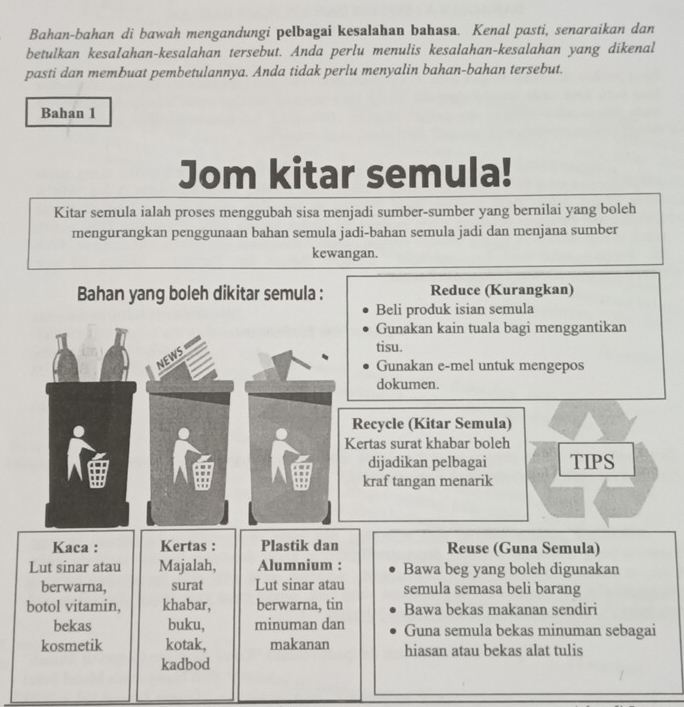 Bahan-bahan di bawah mengandungi pelbagai kesalahan bahasa. Kenal pasti, senaraikan dan 
betulkan kesaIahan-kesalahan tersebut. Anda perlu menulis kesalahan-kesalahan yang dikenal 
pasti dan membuat pembetulannya. Anda tidak perlu menyalin bahan-bahan tersebut. 
Bahan 1 
Jom kitar semula! 
Kitar semula ialah proses menggubah sisa menjadi sumber-sumber yang bernilai yang boleh 
mengurangkan penggunaan bahan semula jadi-bahan semula jadi dan menjana sumber 
kewangan. 
Bahan yang boleh dikitar semula : Reduce (Kurangkan) 
Beli produk isian semula 
Gunakan kain tuala bagi menggantikan 
NEWS 
tisu. 
Gunakan e-mel untuk mengepos 
dokumen. 
Recycle (Kitar Semula) 
Kertas surat khabar boleh 
dijadikan pelbagai TIPS 
kraf tangan menarik 
Kaca : Kertas : Plastik dan Reuse (Guna Semula) 
Lut sinar atau Majalah, Alumnium : Bawa beg yang boleh digunakan 
berwarna, surat Lut sinar atau semula semasa beli barang 
botol vitamin, khabar, berwarna, tin Bawa bekas makanan sendiri 
bekas buku, minuman dan Guna semula bekas minuman sebagai 
kosmetik kotak, makanan hiasan atau bekas alat tulis 
kadbod