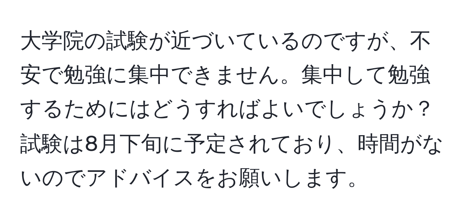 大学院の試験が近づいているのですが、不安で勉強に集中できません。集中して勉強するためにはどうすればよいでしょうか？試験は8月下旬に予定されており、時間がないのでアドバイスをお願いします。