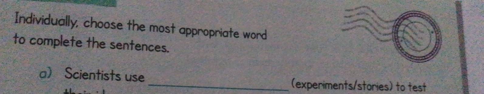 Individually, choose the most appropriate word 
to complete the sentences. 
a Scientists use 
_(experiments/stories) to test