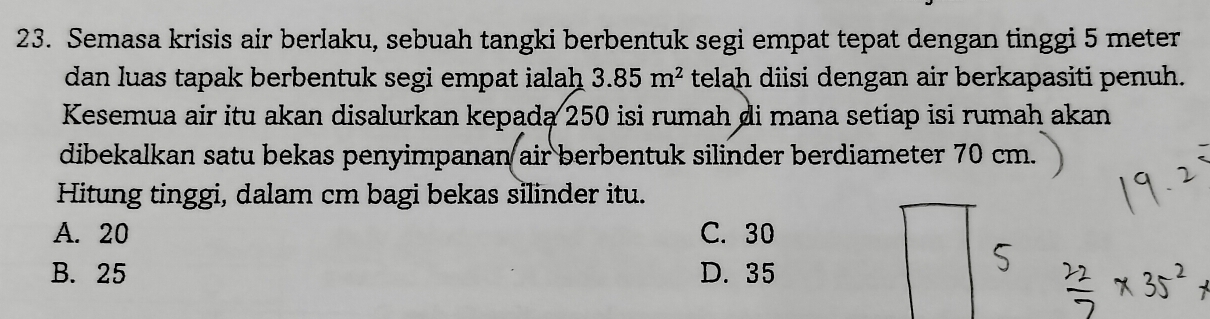 Semasa krisis air berlaku, sebuah tangki berbentuk segi empat tepat dengan tinggi 5 meter
dan luas tapak berbentuk segi empat ialah 3.85m^2 telah diisi dengan air berkapasiti penuh.
Kesemua air itu akan disalurkan kepada 250 isi rumah di mana setiap isi rumah akan
dibekalkan satu bekas penyimpanan air berbentuk silinder berdiameter 70 cm.
Hitung tinggi, dalam cm bagi bekas silinder itu.
A. 20 C. 30
B. 25 D. 35