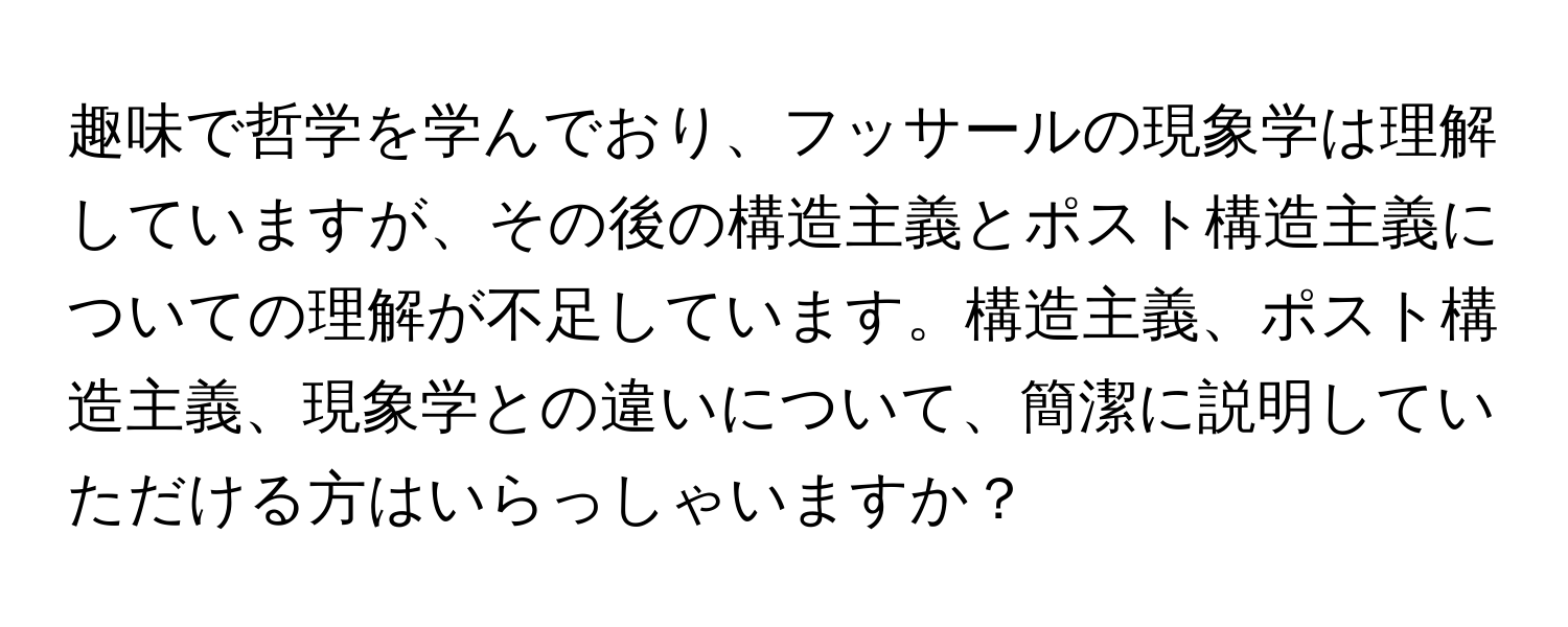 趣味で哲学を学んでおり、フッサールの現象学は理解していますが、その後の構造主義とポスト構造主義についての理解が不足しています。構造主義、ポスト構造主義、現象学との違いについて、簡潔に説明していただける方はいらっしゃいますか？