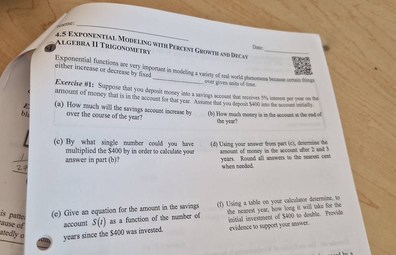 Name:_ 
4.5 Exponential Modeling with Percent Growth and Decay_ 
Algébra II Trigonometry 
a 
Date: 
Exponential functions are very important in modeling a variety of real world phenomena because certain things 
either increase or decrease by fixed 
over given units of time. 
Exercise #1: Suppose that you deposit money into a savings account that receives 5% interest per year on the 
amount of money that is in the account for that year. Assume that you deposit $400 into the account initially. 
E (a) How much will the savings account increase by 
bla over the course of the year? (b) How much money is in the account at the end of 
the year? 
(c) By what single number could you have (d) Using your answer from part (c), determine the 
multiplied the $400 by in order to calculate your amount of money in the account after 2 and 3
answer in part (b)?
years. Round all answers to the nearest cent 
_ 
when needed. 
is patte (e) Give an equation for the amount in the savings (f) Using a table on your calculator determine, to 
cause of account S(t) as a function of the number of the nearest year, how long it will take for the 
initial investment of $400 to double. Provide 
atedly o am years since the $400 was invested. 
evidence to support your answer.