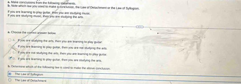 Make conclusions from the following statements.
b. Note which law you used to make a conclusion, the Law of Detachment or the Law of Syllogism.
If you are learning to play guitar, then you are studying music.
If you are studying music, then you are studying the arts.
a. Choose the corfect answer below.
A. I you are studying the arts, then you are learning to play guitar.
If you are learning to play guitar, then you are not studying the arts.
If you are not studying the arts, then you are learning to play guitar.. If you are learning to play guitar, then you are studying the arts.
b. Determine which of the following law is used to make the above conclusion.
The Law of Syllogism
The Law of Detachment