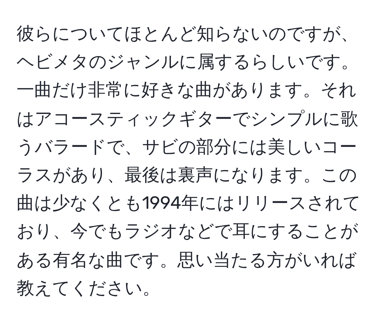 彼らについてほとんど知らないのですが、ヘビメタのジャンルに属するらしいです。一曲だけ非常に好きな曲があります。それはアコースティックギターでシンプルに歌うバラードで、サビの部分には美しいコーラスがあり、最後は裏声になります。この曲は少なくとも1994年にはリリースされており、今でもラジオなどで耳にすることがある有名な曲です。思い当たる方がいれば教えてください。