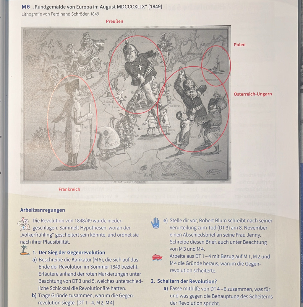 M6 „Rundgemälde von Europa im August MDCCCXL IX'' (1849) 
Lithografie von Ferdinand Schröder, 1849 
Preußen 
ch-Ungarn 
Frankreich 
Arbeitsanregungen 
Die Revolution von 1848/49 wurde nieder- e) Stelle dir vor, Robert Blum schreibt nach seiner 
__ geschlagen. Sammelt Hypothesen, woran der Verurteilung zum Tod (DT 3) am 8. November 
„,Völkerfrühling“ gescheitert sein könnte, und ordnet sie einen Abschiedsbrief an seine Frau Jenny. 
nach ihrer Plausibilität. Schreibe diesen Brief, auch unter Beachtung 
von M 3 und M 4. 
1. Der Sieg der Gegenrevolution Arbeite aus DT 1 - 4 mit Bezug auf M 1, M 2 und 
a) Beschreibe die Karikatur (M6), die sich auf das M 4 die Gründe heraus, warum die Gegen- 
Ende der Revolution im Sommer 1849 bezieht. revolution scheiterte. 
Erläutere anhand der roten Markierungen unter 
Beachtung von DT 3 und 5, welches unterschied- 2. Scheitern der Revolution? 
liche Schicksal die Revolutionäre hatten. a) Fasse mithilfe von DT 4 - 6 zusammen, was für 
b) Trage Gründe zusammen, warum die Gegen- und was gegen die Behauptung des Scheiterns 
revolution siegte. (DT 1 - 4, M 2, M 4) der Revolution spricht.