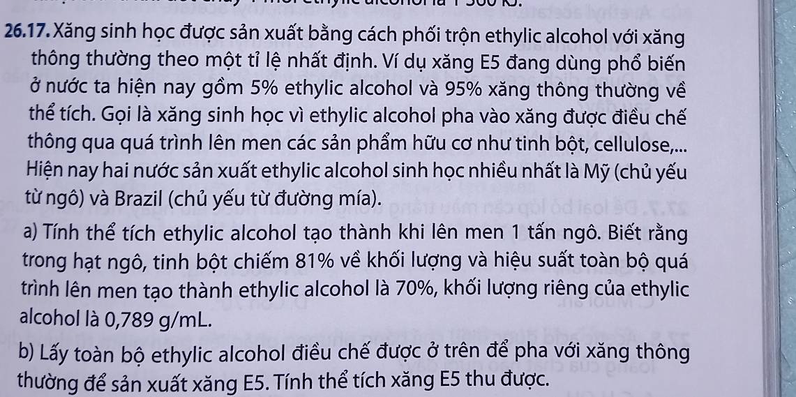 26.17.Xăng sinh học được sản xuất bằng cách phối trộn ethylic alcohol với xăng 
thông thường theo một tỉ lệ nhất định. Ví dụ xăng E5 đang dùng phổ biến 
ở nước ta hiện nay gồm 5% ethylic alcohol và 95% xăng thông thường về 
thể tích. Gọi là xăng sinh học vì ethylic alcohol pha vào xăng được điều chế 
thông qua quá trình lên men các sản phẩm hữu cơ như tinh bột, cellulose,... 
Hiện nay hai nước sản xuất ethylic alcohol sinh học nhiều nhất là Mỹ (chủ yếu 
từ ngô) và Brazil (chủ yếu từ đường mía). 
a) Tính thể tích ethylic alcohol tạo thành khi lên men 1 tấn ngô. Biết rằng 
trong hạt ngô, tinh bột chiếm 81% về khối lượng và hiệu suất toàn bộ quá 
trình lên men tạo thành ethylic alcohol là 70%, khối lượng riêng của ethylic 
alcohol là 0,789 g/mL. 
b) Lấy toàn bộ ethylic alcohol điều chế được ở trên để pha với xăng thông 
thường để sản xuất xăng E5. Tính thể tích xăng E5 thu được.