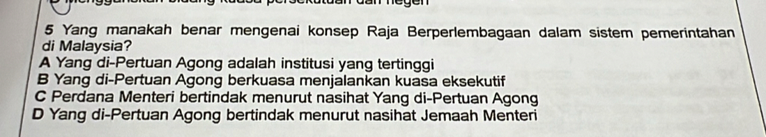 egen
5 Yang manakah benar mengenai konsep Raja Berperlembagaan dalam sistem pemerintahan
di Malaysia?
A Yang di-Pertuan Agong adalah institusi yang tertinggi
B Yang di-Pertuan Agong berkuasa menjalankan kuasa eksekutif
C Perdana Menteri bertindak menurut nasihat Yang di-Pertuan Agong
D Yang di-Pertuan Agong bertindak menurut nasihat Jemaah Menteri