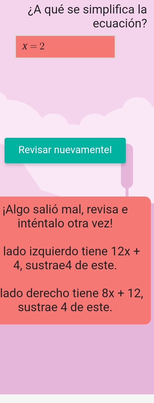 ¿A qué se simplifica la
ecuación?
X=2
Revisar nuevamentel
¡Algo salió mal, revisa e
inténtalo otra vez!
lado izquierdo tiene 12x+
4, sustrae4 de este.
lado derecho tiene 8x+12, 
sustrae 4 de este.