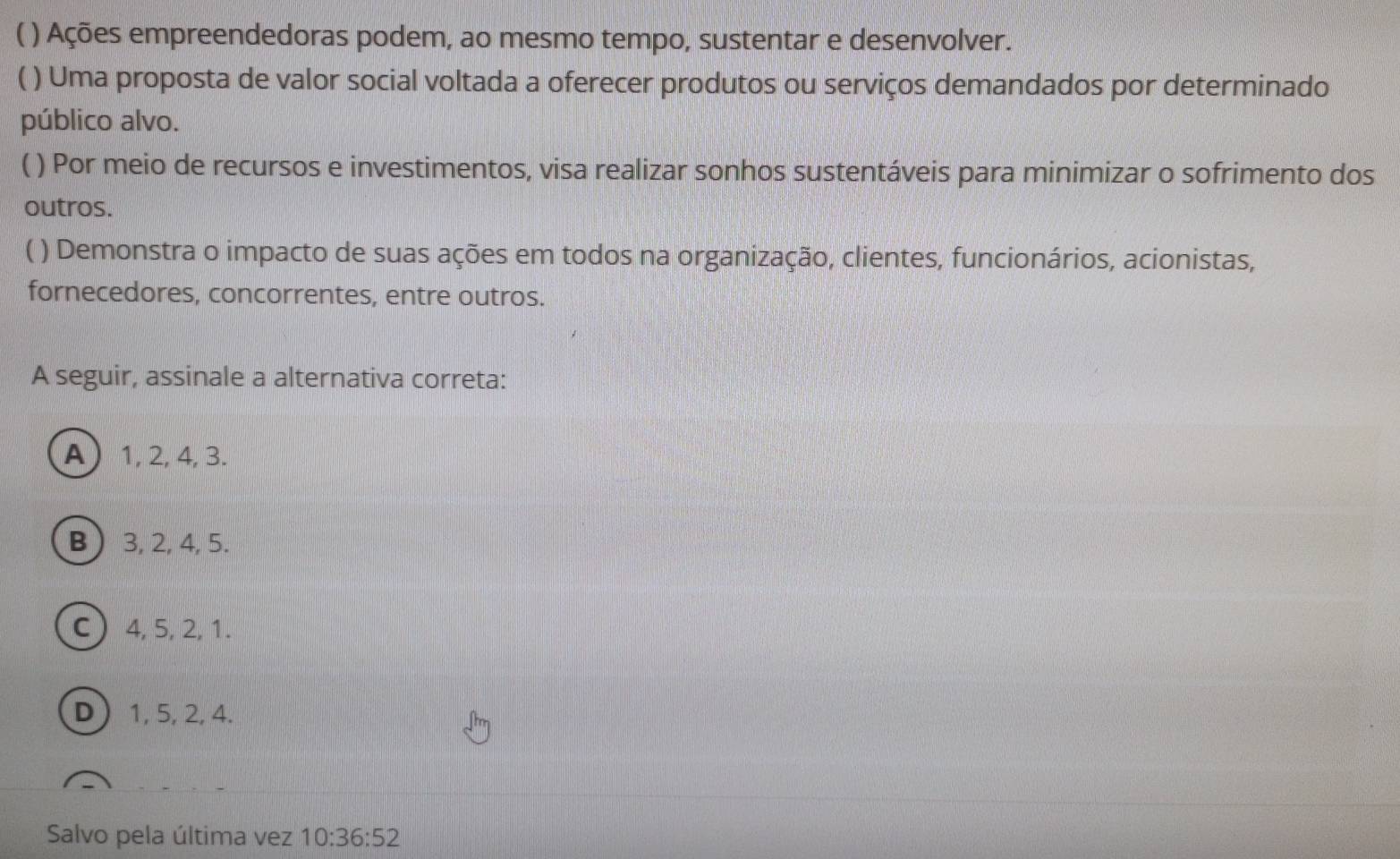 ) Ações empreendedoras podem, ao mesmo tempo, sustentar e desenvolver.
( ) Uma proposta de valor social voltada a oferecer produtos ou serviços demandados por determinado
público alvo.
( ) Por meio de recursos e investimentos, visa realizar sonhos sustentáveis para minimizar o sofrimento dos
outros.
( ) Demonstra o impacto de suas ações em todos na organização, clientes, funcionários, acionistas,
fornecedores, concorrentes, entre outros.
A seguir, assinale a alternativa correta:
A 1, 2, 4, 3.
B  3, 2, 4, 5.
C 4, 5, 2, 1.
D 1, 5, 2, 4.
Salvo pela última vez 10:36:52