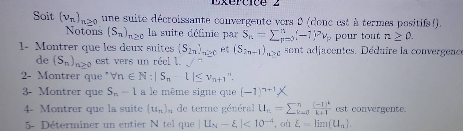 Soit (v_n)_n≥ 0 une suite décroissante convergente vers 0 (donc est à termes positifs!). 
Notons (S_n)_n≥ 0 la suite définie par S_n=sumlimits _(p=0)^n(-1)^pnu _p pour tout n≥ 0. 
1- Montrer que les deux suites (S_2n)_n≥ 0 et (S_2n+1)_n≥ 0 sont adjacentes. Déduire la convergence 
de (S_n)_n≥ 0 est vers un réel l. 
2- Montrer que '' forall n∈ N:|S_n-l|≤ v_n+1 ". 
3- Montrer que S_n-l a le même signe que (-1)^n+1
4- Montrer que la suite (u_n)_n de terme général U_n=sumlimits _(k=0)^nfrac (-1)^kk+1 est convergente. 
5- Déterminer un entier N tel que |U_N-xi |<10^(-4) , où xi =lim (U_n).