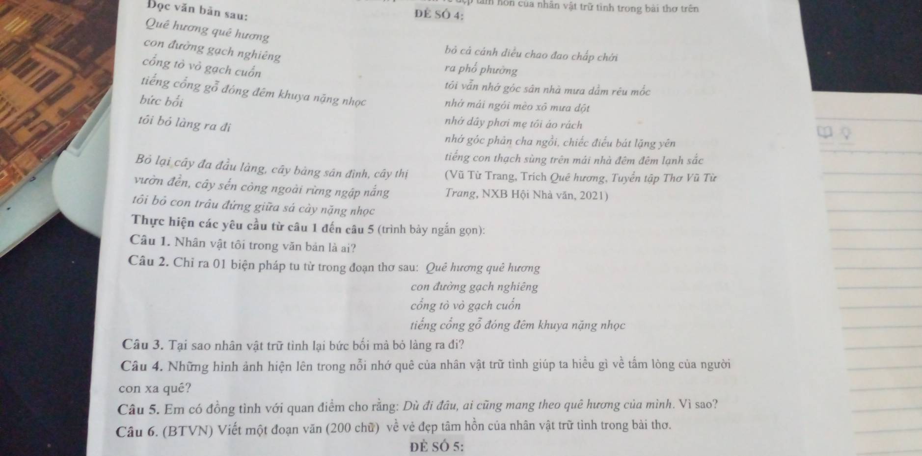 ập tàm hôn của nhân vật trữ tình trong bài thơ trên
Đọc văn bản sau:
để SÓ 4:
Quê hương quê hương
con đường gạch nghiêng
bỏ cả cánh diều chao đao chấp chới
cổng tò vỏ gạch cuốn
ra phố phường
tối vẫn nhớ góc sân nhà mưa dầm rêu mốc
tiếng cổng gỗ đóng đêm khuya nặng nhọc
bức bối
nhớ mái ngói mèo xô mưa dột
tôi bỏ làng ra đi
nhớ dây phơi mẹ tôi áo rách
nhớ góc phản cha ngồi, chiếc điểu bát lặng yên
tiếng con thạch sùng trên mái nhà đêm đêm lạnh sắc
Bỏ lại cây đa đầu làng, cây bàng sân đình, cây thị (Vũ Từ Trang, Trích Quê hương, Tuyển tập Thơ Vũ Từ
vườn đền, cây sến còng ngoài rừng ngập nắng Trang, NXB Hội Nhà văn, 2021)
tôi bỏ con trâu đứng giữa sá cày nặng nhọc
Thực hiện các yêu cầu từ câu 1 đến câu 5 (trình bảy ngắn gọn):
Câu 1. Nhân vật tôi trong văn bản là ai?
Câu 2. Chỉ ra 01 biện pháp tu từ trong đoạn thơ sau: Quê hương quê hương
con đường gạch nghiêng
cổng tò vò gạch cuốn
tiếng cổng gỗ đóng đêm khuya nặng nhọc
Câu 3. Tại sao nhân vật trữ tình lại bức bối mà bỏ làng ra đi?
Câu 4. Những hình ảnh hiện lên trong nỗi nhớ quê của nhân vật trữ tình giúp ta hiểu gì về tấm lòng của người
con xa qué?
Câu 5. Em có đồng tình với quan điểm cho rằng: Dù đi đâu, ai cũng mang theo quê hương của mình. Vì sao?
Câu 6. (BTVN) Viết một đoạn văn (200 chữ) về vẻ đẹp tâm hồn của nhân vật trữ tình trong bài thơ.
đẻ SÓ 5: