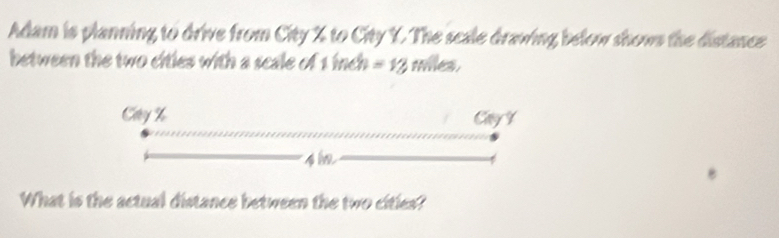 Adam is planning to drive from City % to City Y. The scale drawing below shows the distance 
between the two cities with a scale of 1 inch =12 tes 
What is the actual distance between the two cities?