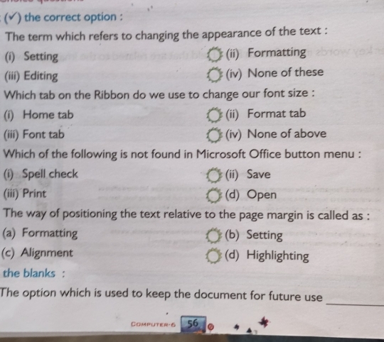 ( ) the correct option :
The term which refers to changing the appearance of the text :
(i) Setting (ii) Formatting
(iii) Editing (iv) None of these
Which tab on the Ribbon do we use to change our font size :
(i) Home tab (ii) Format tab
(iii) Font tab (iv) None of above
Which of the following is not found in Microsoft Office button menu :
(i) Spell check (ii) Save
(iii) Print (d) Open
The way of positioning the text relative to the page margin is called as :
(a) Formatting (b) Setting
(c) Alignment (d) Highlighting
the blanks :
_
The option which is used to keep the document for future use
Computer-6 56