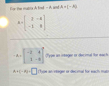 For the matrix A find - A and A+(-A).
A=beginbmatrix 2&-4 -1&8endbmatrix
-A=beginbmatrix -2&4 1&-8endbmatrix (Type an integer or decimal for each
A+(-A)=□ (Type an integer or decimal for each matr