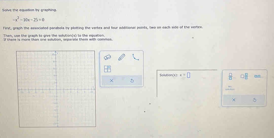 Solve the equation by graphing.
-x^2-10x-25=0
First, graph the associated parabola by plotting the vertex and four additional points, two on each side of the vertex. 
Then, use the graph to give the solution(s) to the equation. 
If there is more than one solution, separate them with commas. 
Solution(s): x=□ □  □ /□  
5
 □ /□  
×