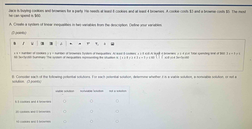 Jace is buying cookies and brownies for a party. He needs at least 8 cookies and at least 4 brownies. A cookie costs $3 and a brownie costs $5. The most 
he can spend is $60. 
A. Create a system of linear inequalities in two variables from the description. Define your variables. 
(3 points) 
B I u √ T' T, à
xx= number of cookies y y= number of brownies System of Inequalities: At least 8 cookies: x≥ 8 x≥8 At least 4 brownies: y≥ 4 y≥4 Total spending limit of $60 : 3x+5 y s 
60 3x+5y≤60 Summary The system of inequalities representing the situation is: (x≥ 8 ≥ 43x+5 y ≤ 60 )( x≥8 y≥4 3x+5y≤ 60
B. Consider each of the following potential solutions. For each potential solution, determine whether it is a viable solution, a nonviable solution, or not a 
solution. (3 points)