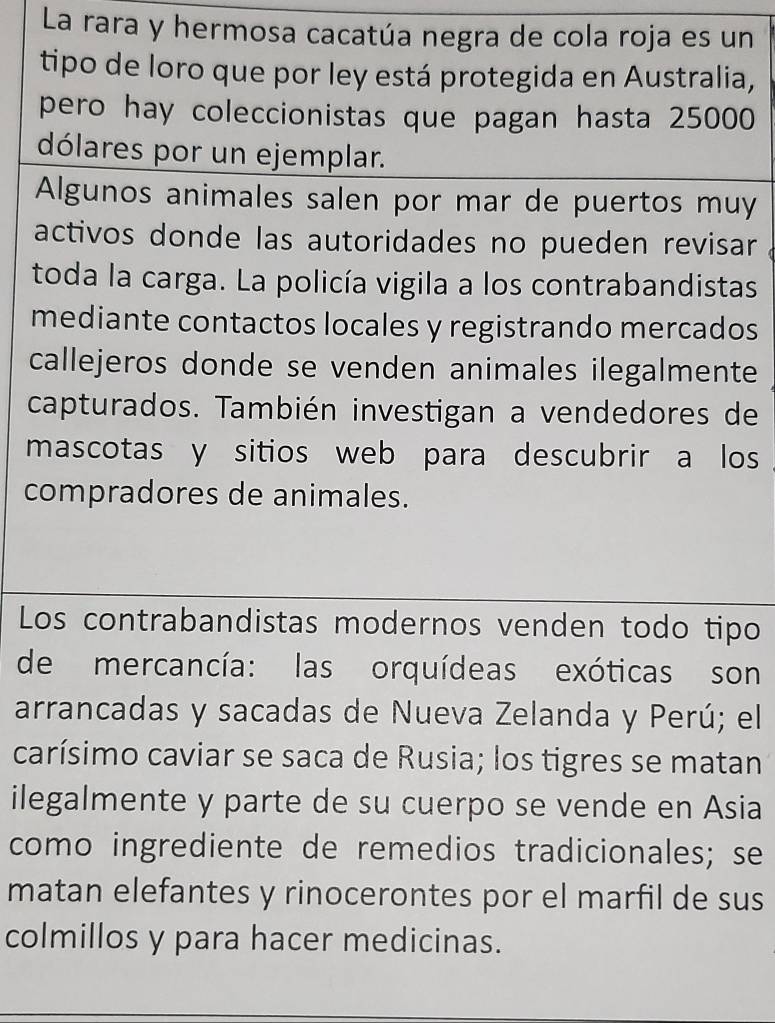 La rara y hermosa cacatúa negra de cola roja es un 
tipo de loro que por ley está protegida en Australia, 
pero hay coleccionistas que pagan hasta 25000
dólares por un ejemplar. 
Algunos animales salen por mar de puertos muy 
activos donde las autoridades no pueden revisar 
toda la carga. La policía vigila a los contrabandistas 
mediante contactos locales y registrando mercados 
callejeros donde se venden animales ilegalmente 
capturados. También investigan a vendedores de 
mascotas y sitios web para descubrir a los 
compradores de animales. 
Los contrabandistas modernos venden todo tipo 
de mercancía: las orquídeas exóticas son 
arrancadas y sacadas de Nueva Zelanda y Perú; el 
carísimo caviar se saca de Rusia; los tigres se matan 
ilegalmente y parte de su cuerpo se vende en Asia 
como ingrediente de remedios tradicionales; se 
matan elefantes y rinocerontes por el marfil de sus 
colmillos y para hacer medicinas.