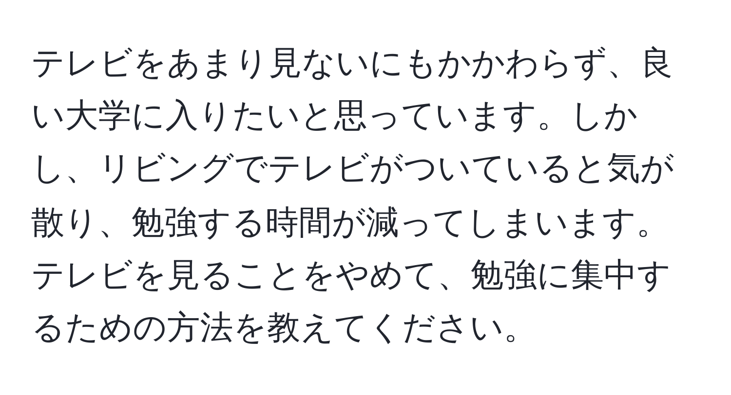 テレビをあまり見ないにもかかわらず、良い大学に入りたいと思っています。しかし、リビングでテレビがついていると気が散り、勉強する時間が減ってしまいます。テレビを見ることをやめて、勉強に集中するための方法を教えてください。