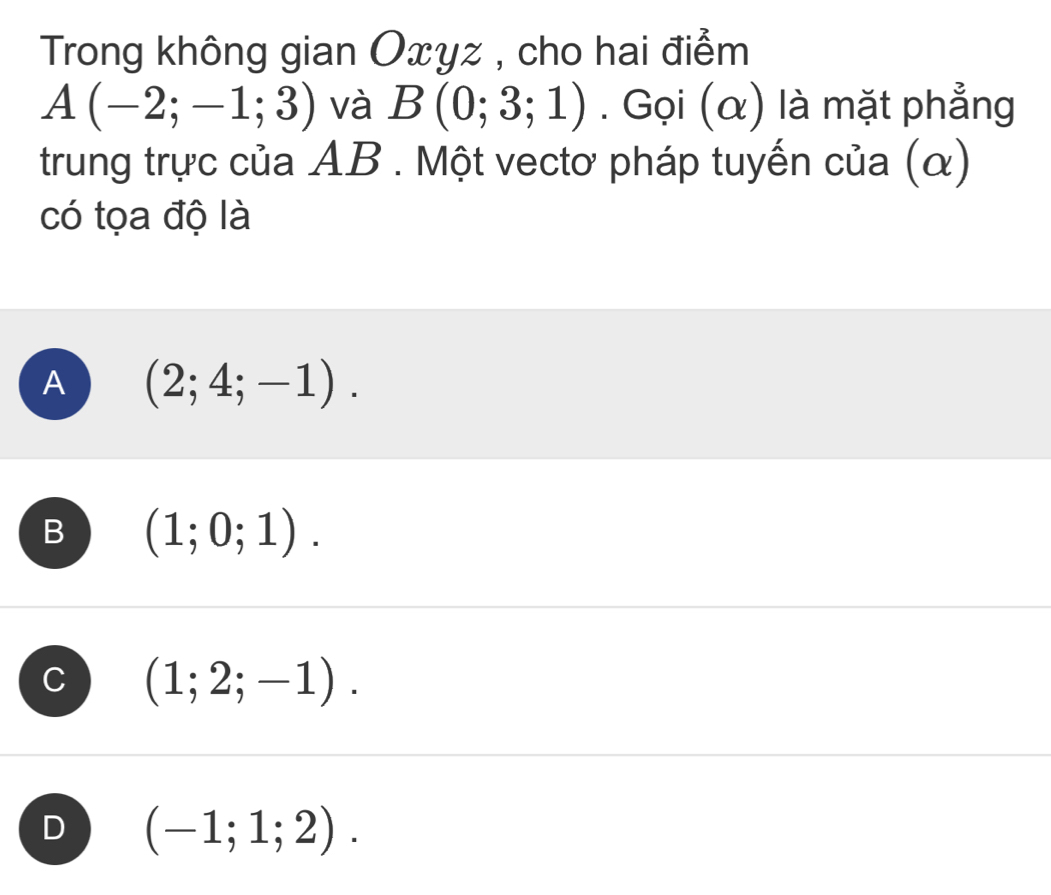 Trong không gian Oxyz , cho hai điểm
A(-2;-1;3) và B(0;3;1). Gọi (α) là mặt phẳng
trung trực của AB. Một vectơ pháp tuyến của (α)
có tọa độ là
A (2;4;-1).
B (1;0;1).
C (1;2;-1).
D (-1;1;2).