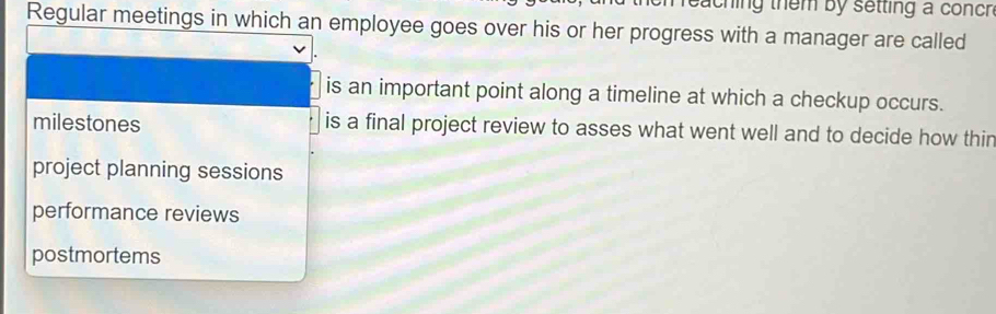 eaching them by setting a conch 
Regular meetings in which an employee goes over his or her progress with a manager are called
is an important point along a timeline at which a checkup occurs.
milestones is a final project review to asses what went well and to decide how thin
project planning sessions
performance reviews
postmortems