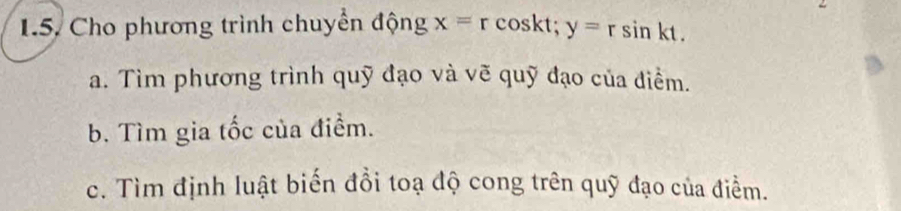 Cho phương trình chuyển động x=rcos kt; y=rsin kt. 
a. Tìm phương trình quỹ đạo và vẽ quỹ đạo của điểm. 
b. Tìm gia tốc của điểm. 
c. Tìm định luật biến đồi toạ độ cong trên quỹ đạo của điểm.