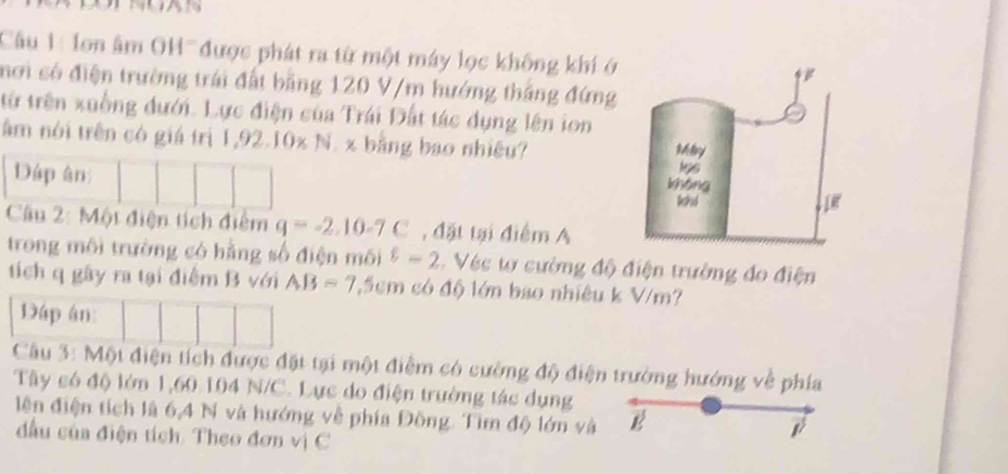 Cầu 1: lon âm OH'' được phát ra từ một máy lọc không khí ở 
mơi có điện trường trái đất bằng 120 V/m hướng thắng đứng 
từ trên xuồng đưới. Lực điện của Trái Đất tác dụng lên ion 
âm nói trên có giá trị 1,92.10x N. x bằng bao nhiêu? 
Dáp ân 
Câu 2: Một điện tích điểm q=-2, 10-7C , đặt tại điểm A 
trong môi trường có hằng số điện môi varepsilon -2 Véc t cường độ điện trường đo điện 
tích q gây ra tại điễm B với AB=7.5cm có độ lớn bao nhiêu k V/m? 
Dáp án 
Câu 3: Một điện tích được đặt tại một điểm có cường độ điện trường hướng về phía 
Tây só độ lớn 1,60 104 N/C. Lực do điện trường tác dụng 
lên điện tích là 6,4 N và hướng về phía Đồng. Tìm độ lớn và B 
đầu của điện tích. Theo đơn vị C