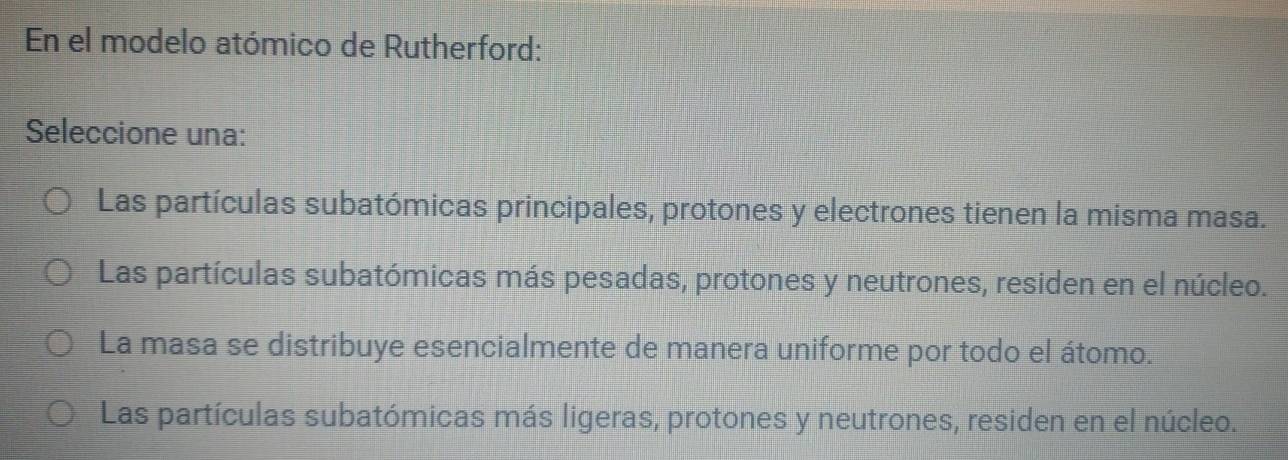 En el modelo atómico de Rutherford:
Seleccione una:
Las partículas subatómicas principales, protones y electrones tienen la misma masa.
Las partículas subatómicas más pesadas, protones y neutrones, residen en el núcleo.
La masa se distribuye esencialmente de manera uniforme por todo el átomo.
Las partículas subatómicas más ligeras, protones y neutrones, residen en el núcleo.