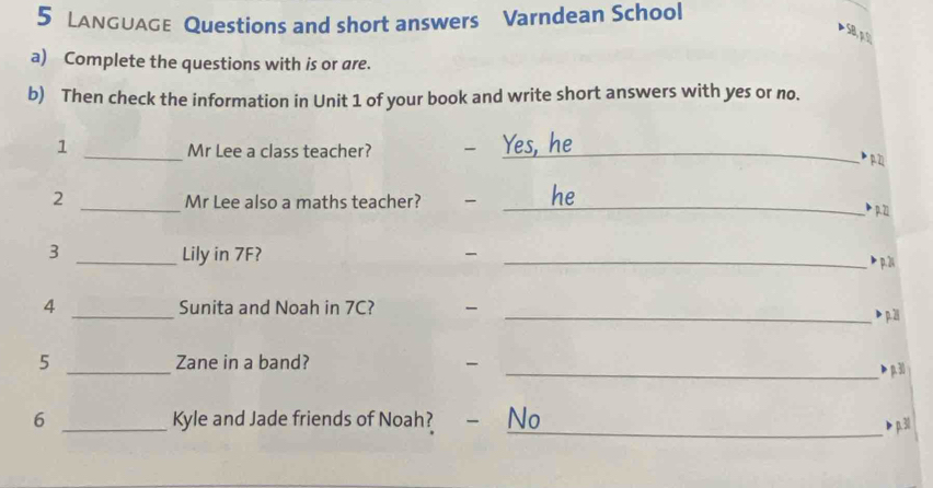 LANGUaGe Questions and short answers Varndean School 
a) Complete the questions with is or are. 
b) Then check the information in Unit 1 of your book and write short answers with yes or no. 
1 _Mr Lee a class teacher? - Yes, he p 2
2 _Mr Lee also a maths teacher? _he 
P p. 21
3 _Lily in 7F? _ 
b p. 21
4 _Sunita and Noah in 7C? - 
_> p.2i 
5 _Zane in a band? 
_> p30
6 _Kyle and Jade friends of Noah? - No 
> p. 30