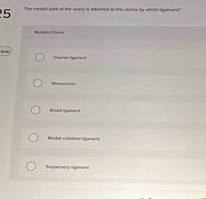 The medial pole of the ovary is attached to the uterus by which ligament?
Multiple Choice
3130
Ovarian ligament
Mesovarium
Broad ligament
Medial collateral ligament
Suspensory ligament