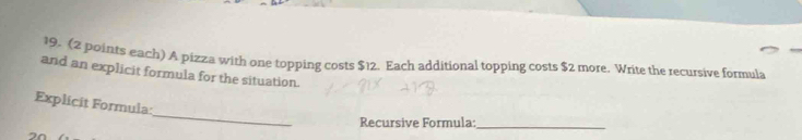 (2 points each) A pizza with one topping costs $12. Each additional topping costs $2 more. Write the recursive formula 
and an explicit formula for the situation. 
_ 
Explicit Formula: 
Recursive Formula: 
_