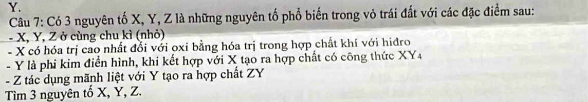 Y. 
Câu 7: Có 3 nguyên tố X, Y, Z là những nguyên tổ phổ biến trong vỏ trái đất với các đặc điểm sau: 
- X, Y, Z ở cùng chu kì (nhỏ) 
- X có hóa trị cao nhất đổi với oxi bằng hóa trị trong hợp chất khí với hiđro 
- Y là phi kim điển hình, khi kết hợp với X tạo ra hợp chất có công thức XY4
- Z tác dụng mãnh liệt với Y tạo ra hợp chất ZY
Tìm 3 nguyên tố X, Y, Z.