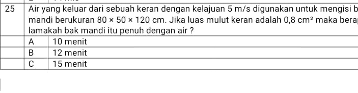 Air yang keluar dari sebuah keran dengan kelajuan 5 m/s digunakan untuk mengisi b
mandi berukuran 80* 50* 120cm. Jika luas mulut keran adalah 0,8cm^2 maka bera
lamakah bak mandi itu penuh dengan air ?
A 10 menit
B 12 menit
C 15 menit