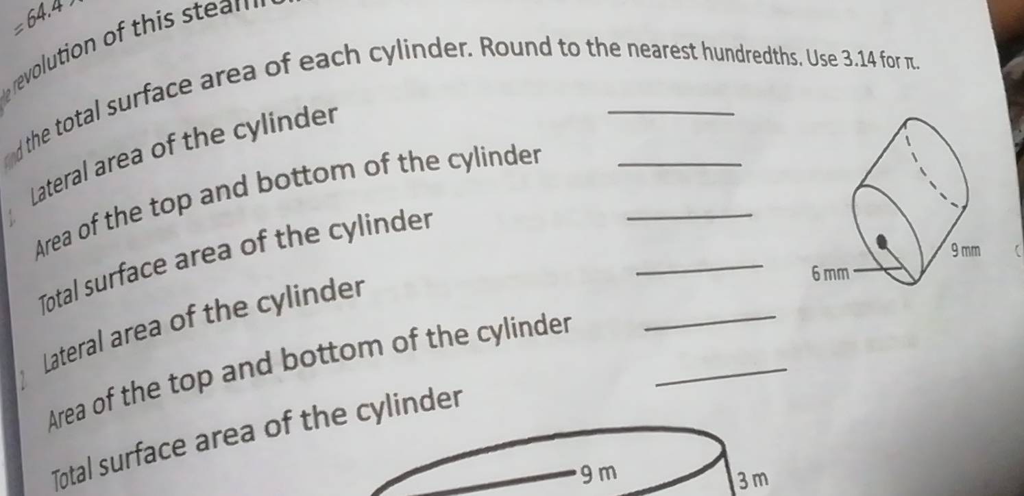 =64.4
revolution of this stea n 
d the total surface area of each cylinder. Round to the nearest hundredths. Use 3.14 for π. 
Lateral area of the cylinder 
_ 
Area of the top and bottom of the cylinder_ 
C 
_ 
Total surface area of the cylinder 
Lateral area of the cylinder 
Area of the top and bottom of the cylinder_ 
Total surface area of the cylinder
9 m
3 m