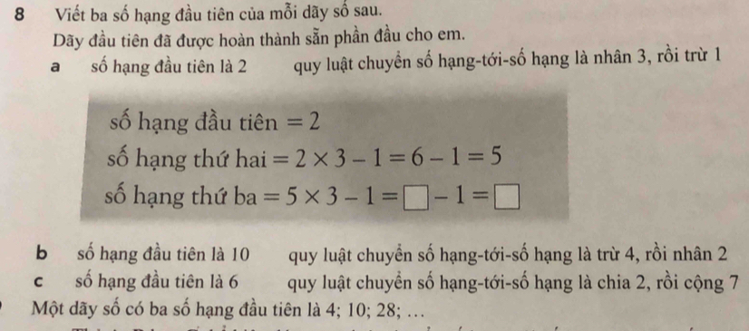 Viết ba số hạng đầu tiên của mỗi dãy số sau.
Dãy đầu tiên đã được hoàn thành sẵn phần đầu cho em.
a số hạng đầu tiên là 2 quy luật chuyển số hạng-tới-số hạng là nhân 3, rồi trừ 1
số hạng đầu tiên =2
số hạng thứ nai =2* 3-1=6-1=5
số hạng thứ ba=5* 3-1=□ -1=□
b số hạng đầu tiên là 10 quy luật chuyển số hạng-tới-số hạng là trừ 4, rồi nhân 2
c số hạng đầu tiên là 6 quy luật chuyền số hạng-tới-số hạng là chia 2, rồi cộng 7
Một dãy số có ba số hạng đầu tiên là 4; 10; 28; ...