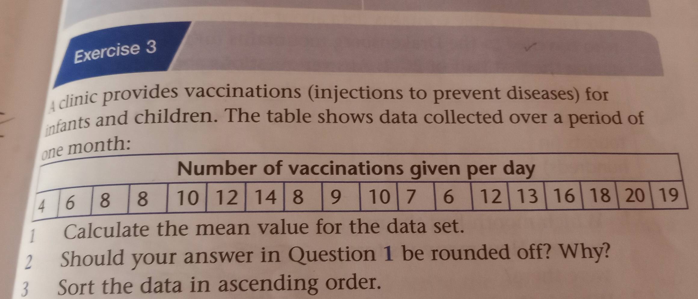 A clinic provides vaccinations (injections to prevent diseases) for 
infants and children. The table shows data collected over a period of 
: 
1 Calculate the mean value for the data set. 
2 Should your answer in Question 1 be rounded off? Why? 
3 Sort the data in ascending order.