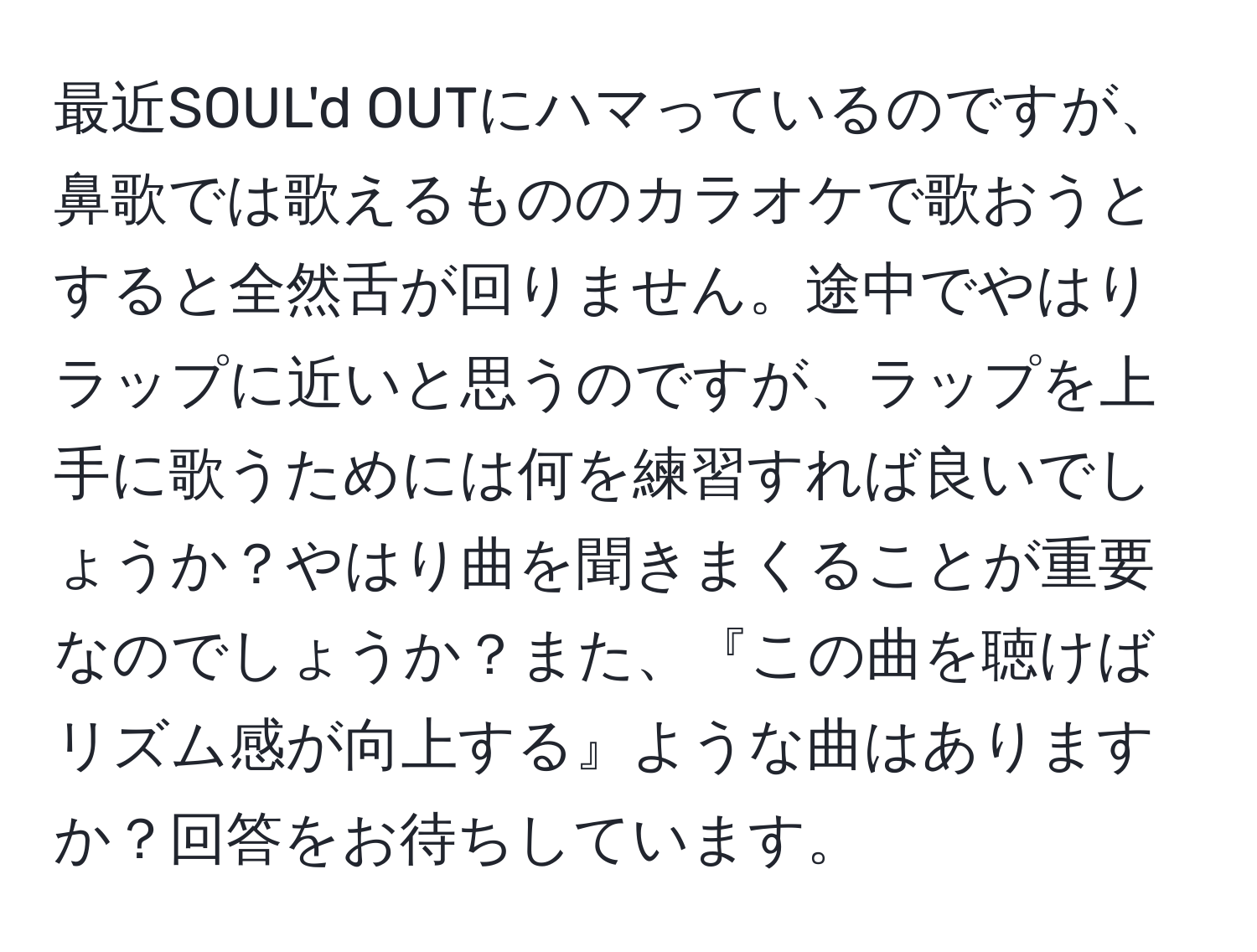 最近SOUL'd OUTにハマっているのですが、鼻歌では歌えるもののカラオケで歌おうとすると全然舌が回りません。途中でやはりラップに近いと思うのですが、ラップを上手に歌うためには何を練習すれば良いでしょうか？やはり曲を聞きまくることが重要なのでしょうか？また、『この曲を聴けばリズム感が向上する』ような曲はありますか？回答をお待ちしています。