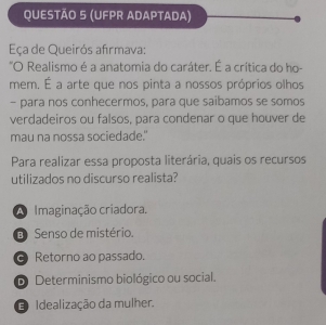 (UFPR ADAPTADA)
Eça de Queirós afırmava:
"O Realismo é a anatomia do caráter. É a crítica do ho-
mem. É a arte que nos pinta a nossos próprios olhos
- para nos conhecermos, para que saibamos se somos
verdadeiros ou falsos, para condenar o que houver de
mau na nossa sociedade.'
Para realizar essa proposta literária, quais os recursos
utilizados no discurso realista?
A Imaginação criadora.
D Senso de mistério.
Retorno ao passado.
D Determinismo biológico ou social.
D Idealização da mulher.