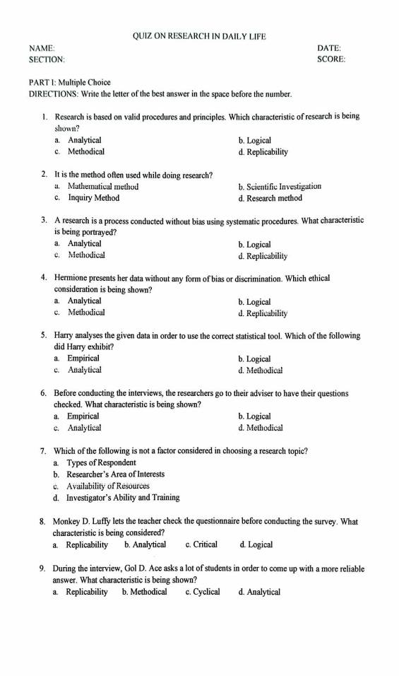 QUIZ ON RESEARCH IN DAILY LIFE
NAME: DATE:
SECTION: SCORE:
PART 1: Multiple Choice
DIRECTIONS: Write the letter of the best answer in the space before the number.
1. Research is based on valid procedures and principles. Which characteristic of research is being
shown?
a. Analytical b. Logical
c. Methodical d. Replicability
2. It is the method often used while doing research?
a. Mathematical method b. Scientific Investigation
c. Inquiry Method d. Research method
3. A research is a process conducted without bias using systematic procedures. What characteristic
is being portrayed?
a. Analytical b. Logical
c. Methodical d. Replicability
4. Hermione presents her data without any form of bias or discrimination. Which ethical
consideration is being shown?
a. Analytical b. Logical
c. Methodical d. Replicability
5. Harry analyses the given data in order to use the correct statistical tool. Which of the following
did Harry exhibit?
a. Empirical b. Logical
c. Analytical d. Methodical
6. Before conducting the interviews, the researchers go to their adviser to have their questions
checked. What characteristic is being shown?
a. Empirical b. Logical
c. Analytical d. Methodical
7. Which of the following is not a factor considered in choosing a research topic?
a. Types of Respondent
b. Researcher’s Area of Interests
c. Availability of Resources
d. Investigator’s Ability and Training
8. Monkey D. Luffy lets the teacher check the questionnaire before conducting the survey. What
characteristic is being considered?
a. Replicability b. Analytical c. Critical d. Logical
9. During the interview, Gol D. Ace asks a lot of students in order to come up with a more reliable
answer. What characteristic is being shown?
a Replicability b. Methodical c. Cyclical d. Analytical