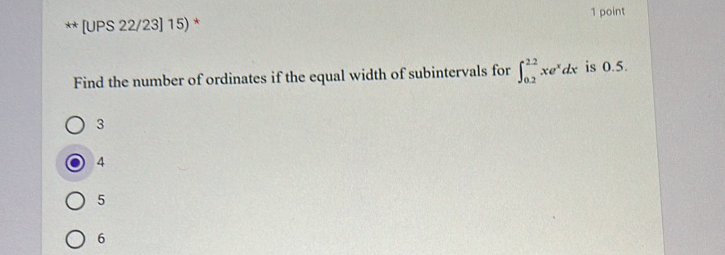 [UPS 22/23] 15) * 1 point
Find the number of ordinates if the equal width of subintervals for ∈t _(0.2)^(2.2)xe^xdx is 0.5.
3
4
5
6