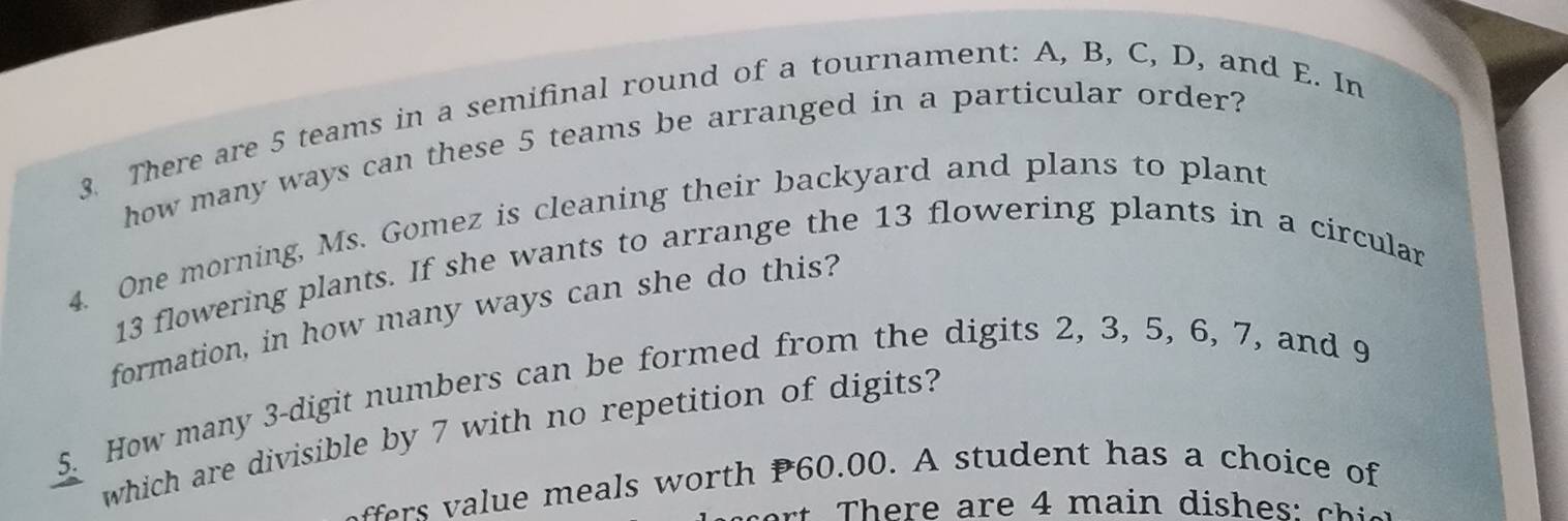 There are 5 teams in a semifinal round of a tournament: A, B, C, D, and E. In 
how many ways can these 5 teams be arranged in a particular order? 
4. One morning, Ms. Gomez is cleaning their backyard and plans to plant
13 flowering plants. If she wants to arrange the 13 flowering plants in a circular 
formation, in how many ways can she do this? 
5. How many 3 -digit numbers can be formed from the digits 2, 3, 5, 6, 7, and 9
which are divisible by 7 with no repetition of digits? 
r m eals w orth P60.00. A student has a choice of