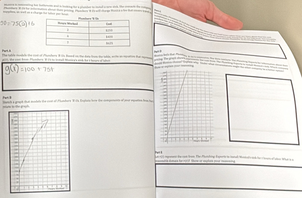 Monca is renovating her bathroom and is looking for a plumber to install a new sink. She contacts the compa 
Pmbers R Us for information about their pricing. Phumbers R Us will charge Monica a fee that covers trave 
Pan c 
supplies, as well as a charge for labor per hour. 
Part A 
Part D 
The table models the cost of Plumbers 'R Ux. Based on the data from the table, write an equation that repres 
g(t), the cost from Plumbers 'R Us to install Monica's sink for t bours of labor. 
onica feels that Plumbuy, 11 Oris xperaton.She then contants. The Phambing Expesta for infermation albot them 
pricing. The graph shown represents the cust from The Phuobing Experts to histall Munca's non. Which smpen 
Show or explain your reasoning 
thould Monica choose? Explain why. Under what circomstances might the other company be a better optont 
Part B 
Sketch a graph that models the cost of Plumbers 'R Us. Explain how the components of your equation from Pas 
relats to the graph. 
Part B 
Let r(t) represent the cost from The Plumbing Experts to install Monica's sink for t hours of labor. What is a 
reasenable domain for r(t)? Show or explain your reasoning.