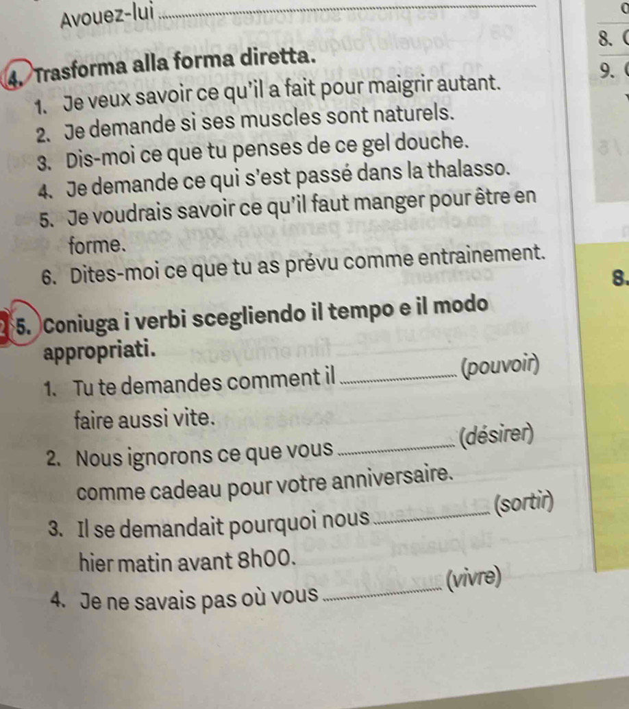 Avouez-lui_ 
0 
8. 
4. Trasforma alla forma diretta. 
9. 
1. Je veux savoir ce qu’il a fait pour maigrir autant. 
2. Je demande si ses muscles sont naturels. 
3. Dis-moi ce que tu penses de ce gel douche. 
4. Je demande ce qui s’est passé dans la thalasso. 
5. Je voudrais savoir ce qu'il faut manger pour être en 
forme. 
6. Dites-moi ce que tu as prévu comme entrainement. 
8. 
5. Coniuga i verbi scegliendo il tempo e il modo 
appropriati. 
1. Tu te demandes comment il _(pouvoir) 
faire aussi vite. 
2. Nous ignorons ce que vous _(désirer) 
comme cadeau pour votre anniversaire. 
_(sortir) 
3. Il se demandait pourquoi nous 
hier matin avant 8h00. 
_(vivre) 
4. Je ne savais pas où vous