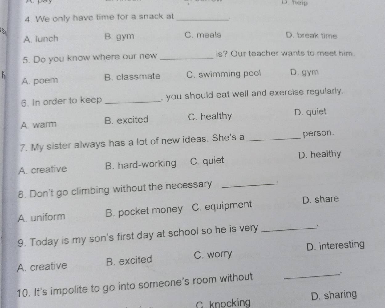 Apay D. help
4. We only have time for a snack at_
.
So
A. lunch B. gym
C. meals D. break time
5. Do you know where our new_
is? Our teacher wants to meet him.
b B. classmate C. swimming pool D. gym
A. poem
6. In order to keep _, you should eat well and exercise regularly.
A. warm B. excited C. healthy
D. quiet
7. My sister always has a lot of new ideas. She's a _person.
D. healthy
A. creative B. hard-working C. quiet
8. Don't go climbing without the necessary_
A. uniform B. pocket money C. equipment
D. share
9. Today is my son's first day at school so he is very_
、.
D. interesting
A. creative B. excited
C. worry
10. It's impolite to go into someone's room without_
.
C. knocking D. sharing